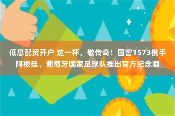 低息配资开户 这一杯，敬传奇！国窖1573携手阿根廷、葡萄牙国家足球队推出官方纪念酒