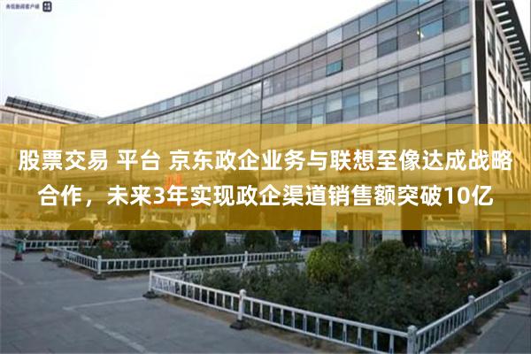 股票交易 平台 京东政企业务与联想至像达成战略合作，未来3年实现政企渠道销售额突破10亿