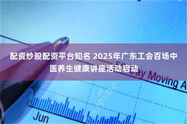 配资炒股配资平台知名 2025年广东工会百场中医养生健康讲座活动启动