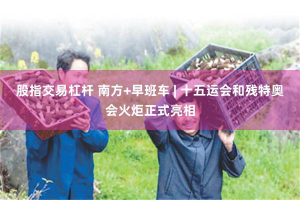 股指交易杠杆 南方+早班车 | 十五运会和残特奥会火炬正式亮相