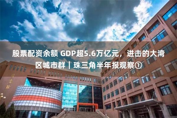 股票配资余额 GDP超5.6万亿元，进击的大湾区城市群｜珠三角半年报观察①