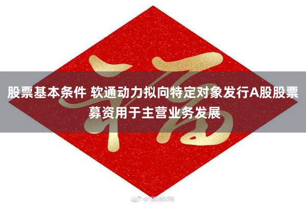 股票基本条件 软通动力拟向特定对象发行A股股票 募资用于主营业务发展