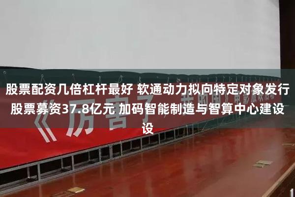 股票配资几倍杠杆最好 软通动力拟向特定对象发行股票募资37.8亿元 加码智能制造与智算中心建设