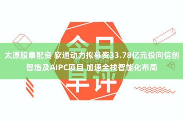 太原股票配资 软通动力拟募资33.78亿元投向信创智造及AIPC项目 加速全栈智能化布局