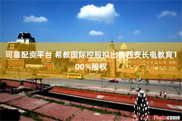 可靠配资平台 希教国际控股拟出售西安长电教育100%股权