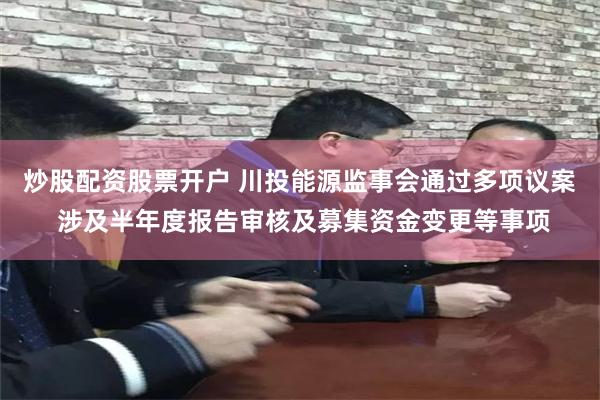 炒股配资股票开户 川投能源监事会通过多项议案 涉及半年度报告审核及募集资金变更等事项