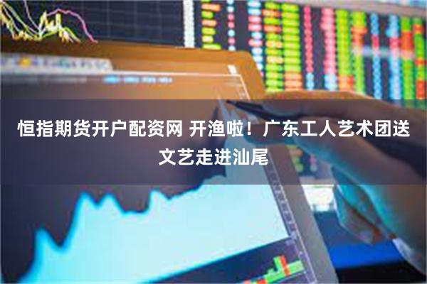 恒指期货开户配资网 开渔啦！广东工人艺术团送文艺走进汕尾