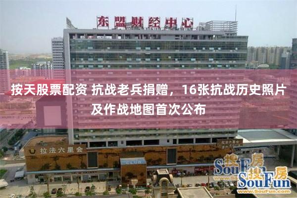 按天股票配资 抗战老兵捐赠，16张抗战历史照片及作战地图首次公布