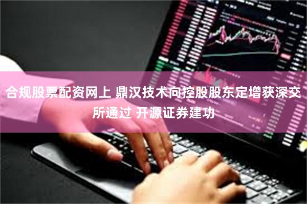 合规股票配资网上 鼎汉技术向控股股东定增获深交所通过 开源证券建功