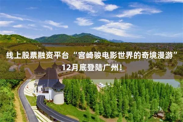 线上股票融资平台 “宫崎骏电影世界的奇境漫游”12月底登陆广州！