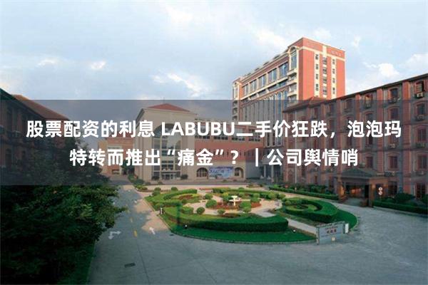 股票配资的利息 LABUBU二手价狂跌,泡泡玛特转而推出“痛金”?|公司舆情哨