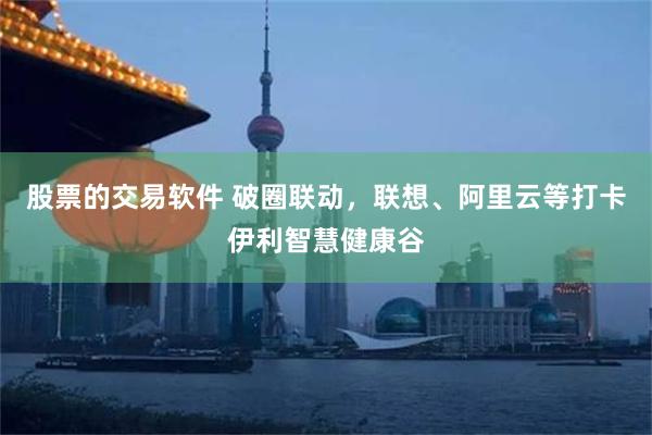 股票的交易软件 破圈联动，联想、阿里云等打卡伊利智慧健康谷
