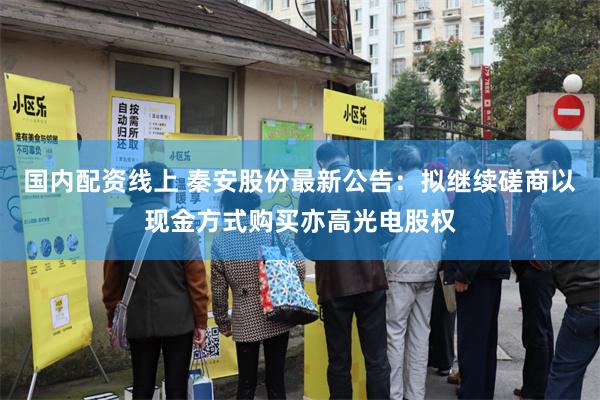 国内配资线上 秦安股份最新公告：拟继续磋商以现金方式购买亦高光电股权