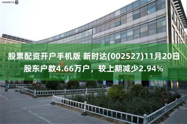 股票配资开户手机版 新时达(002527)11月20日股东户数4.66万户，较上期减少2.94%