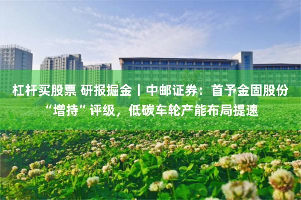 杠杆买股票 研报掘金丨中邮证券：首予金固股份“增持”评级，低碳车轮产能布局提速
