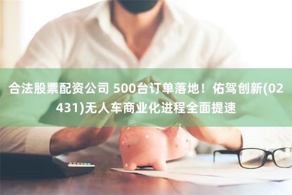 合法股票配资公司 500台订单落地！佑驾创新(02431)无人车商业化进程全面提速