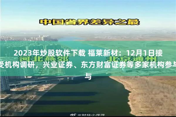 2023年炒股软件下载 福莱新材：12月1日接受机构调研，兴业证券、东方财富证券等多家机构参与