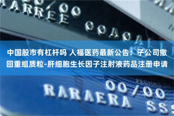 中国股市有杠杆吗 人福医药最新公告：子公司撤回重组质粒-肝细胞生长因子注射液药品注册申请