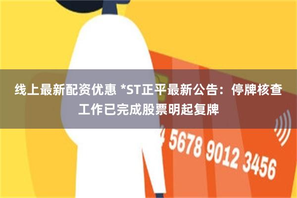 线上最新配资优惠 *ST正平最新公告：停牌核查工作已完成股票明起复牌