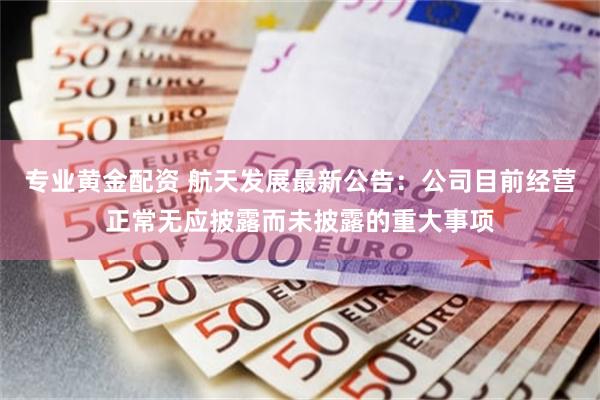 专业黄金配资 航天发展最新公告：公司目前经营正常无应披露而未披露的重大事项