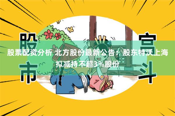 股票配资分析 北方股份最新公告：股东特沃上海拟减持不超3%股份