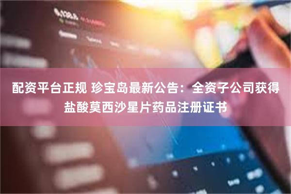 配资平台正规 珍宝岛最新公告：全资子公司获得盐酸莫西沙星片药品注册证书