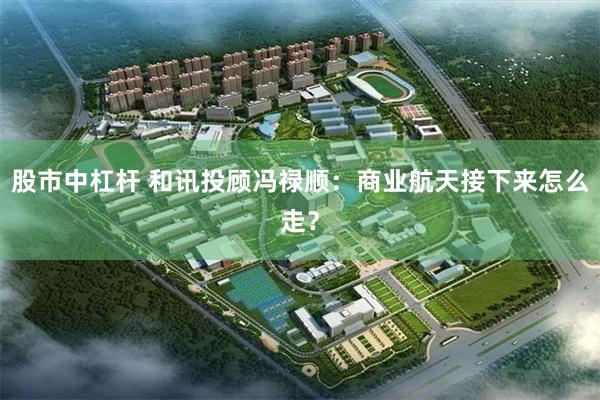 股市中杠杆 和讯投顾冯禄顺：商业航天接下来怎么走？