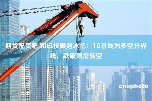 期货配资吧 和讯投顾赵冰忆：10日线为多空分界线，跌破则需转空