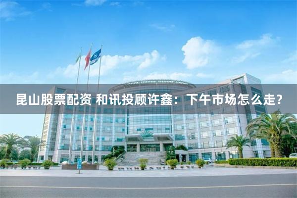 昆山股票配资 和讯投顾许鑫：下午市场怎么走？