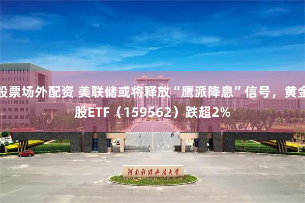 股票场外配资 美联储或将释放“鹰派降息”信号，黄金股ETF（159562）跌超2%
