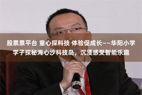 股票票平台 童心探科技 体验促成长——华阳小学学子探秘海心沙科技岛，沉浸感受智能乐趣