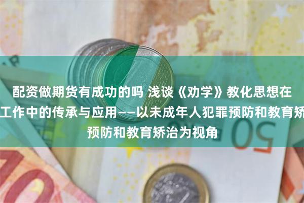 配资做期货有成功的吗 浅谈《劝学》教化思想在少年审判工作中的传承与应用——以未成年人犯罪预防和教育矫治为视角