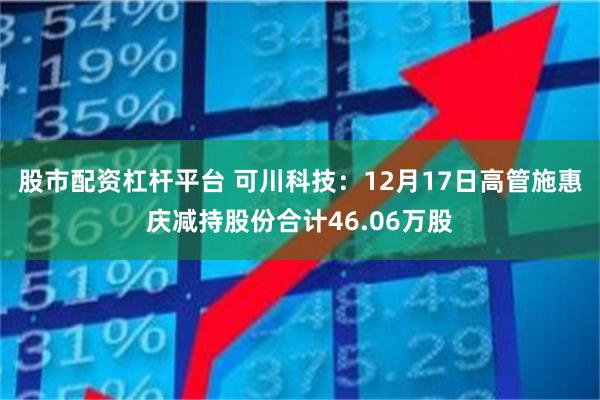 股市配资杠杆平台 可川科技：12月17日高管施惠庆减持股份合计46.06万股