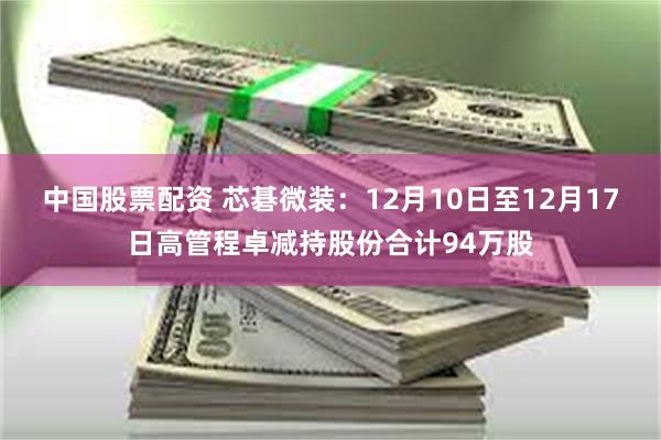 中国股票配资 芯碁微装：12月10日至12月17日高管程卓减持股份合计94万股