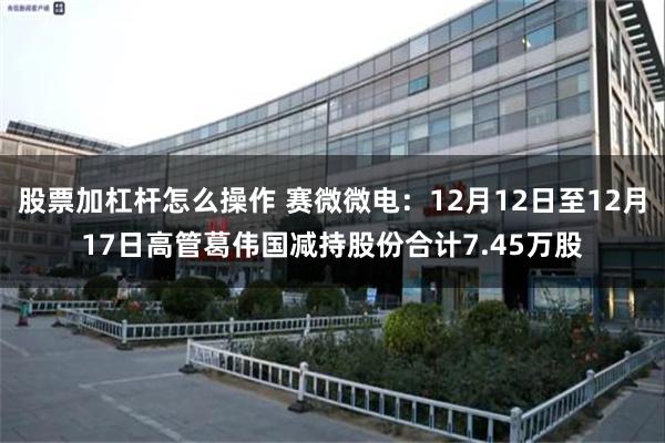 股票加杠杆怎么操作 赛微微电：12月12日至12月17日高管葛伟国减持股份合计7.45万股