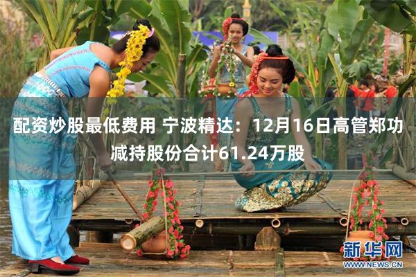 配资炒股最低费用 宁波精达：12月16日高管郑功减持股份合计61.24万股