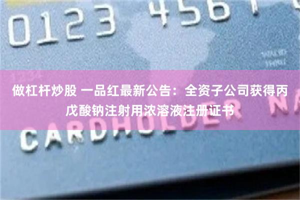 做杠杆炒股 一品红最新公告：全资子公司获得丙戊酸钠注射用浓溶液注册证书