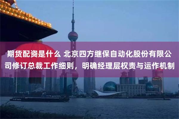 期货配资是什么 北京四方继保自动化股份有限公司修订总裁工作细则，明确经理层权责与运作机制