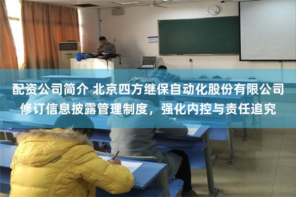 配资公司简介 北京四方继保自动化股份有限公司修订信息披露管理制度，强化内控与责任追究