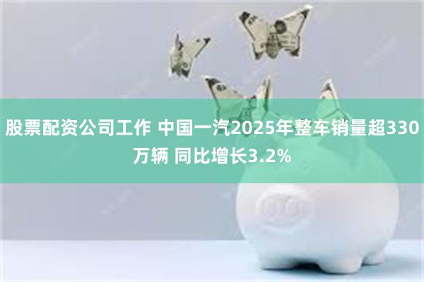股票配资公司工作 中国一汽2025年整车销量超330万辆 同比增长3.2%