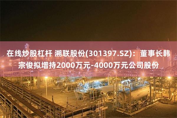 在线炒股杠杆 溯联股份(301397.SZ)：董事长韩宗俊拟增持2000万元-4000万元公司股份