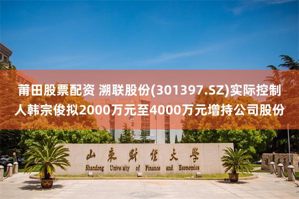 莆田股票配资 溯联股份(301397.SZ)实际控制人韩宗俊拟2000万元至4000万元增持公司股份