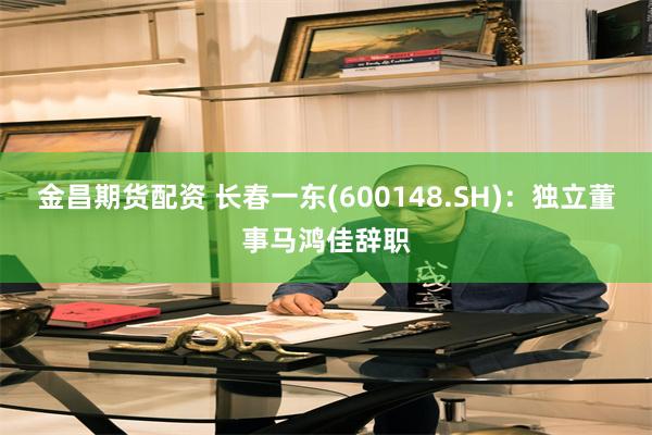 金昌期货配资 长春一东(600148.SH)：独立董事马鸿佳辞职