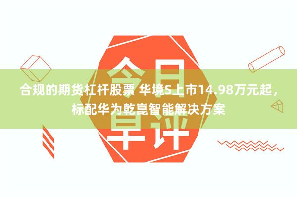 合规的期货杠杆股票 华境S上市14.98万元起，标配华为乾崑智能解决方案