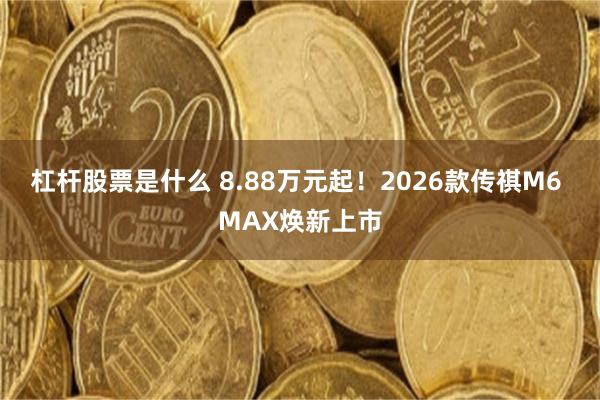 杠杆股票是什么 8.88万元起！2026款传祺M6 MAX焕新上市