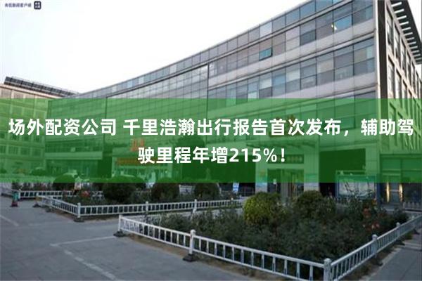 场外配资公司 千里浩瀚出行报告首次发布，辅助驾驶里程年增215%！