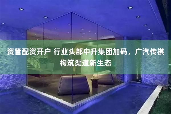 资管配资开户 行业头部中升集团加码，广汽传祺构筑渠道新生态