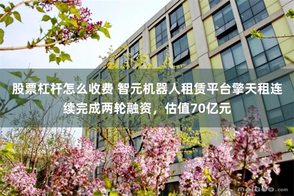 股票杠杆怎么收费 智元机器人租赁平台擎天租连续完成两轮融资,估值70亿元