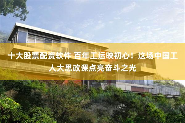 十大股票配资软件 百年工运映初心！这场中国工人大思政课点亮奋斗之光