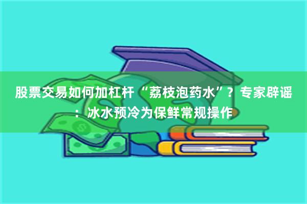 股票交易如何加杠杆 “荔枝泡药水”？专家辟谣：冰水预冷为保鲜常规操作